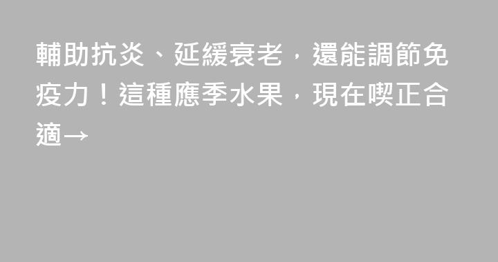 輔助抗炎、延緩衰老，還能調節免疫力！這種應季水果，現在喫正合適→