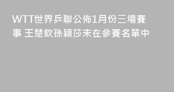 WTT世界乒聯公佈1月份三場賽事 王楚欽孫穎莎未在參賽名單中