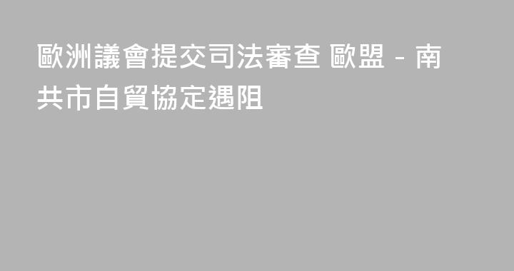 歐洲議會提交司法審查 歐盟－南共市自貿協定遇阻