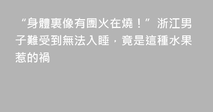 “身體裏像有團火在燒！”浙江男子難受到無法入睡，竟是這種水果惹的禍