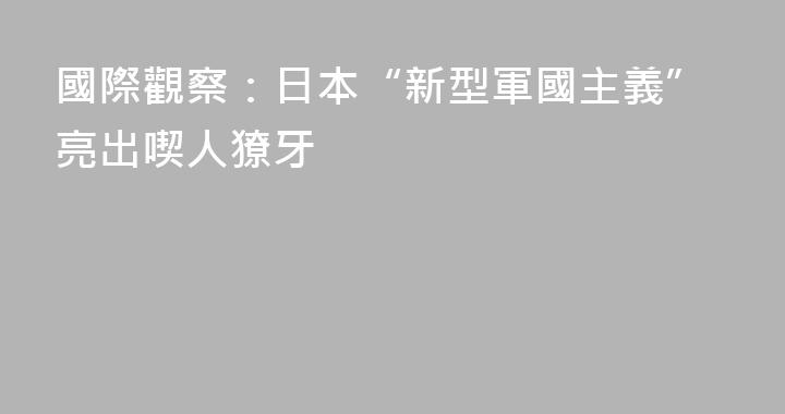 國際觀察：日本“新型軍國主義”亮出喫人獠牙