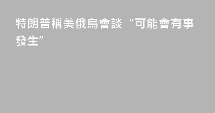 特朗普稱美俄烏會談“可能會有事發生”