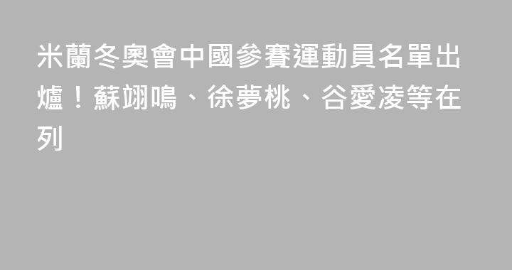 米蘭冬奧會中國參賽運動員名單出爐！蘇翊鳴、徐夢桃、谷愛凌等在列