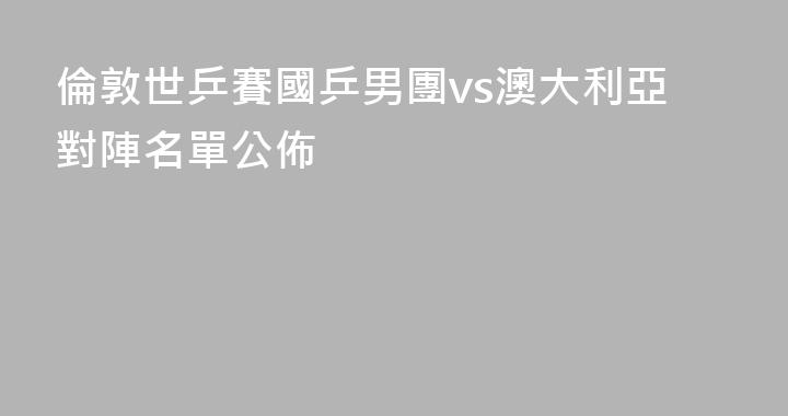倫敦世乒賽國乒男團vs澳大利亞對陣名單公佈