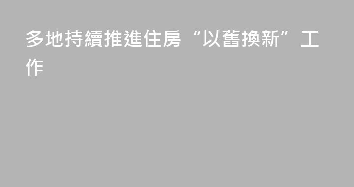 多地持續推進住房“以舊換新”工作