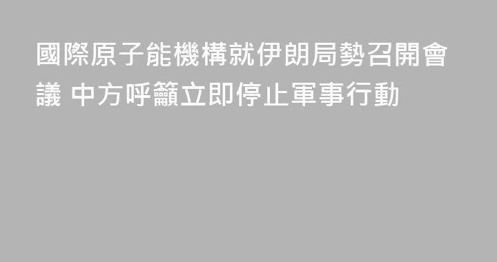 國際原子能機構就伊朗局勢召開會議 中方呼籲立即停止軍事行動