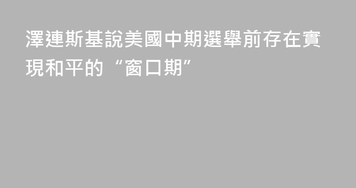 澤連斯基說美國中期選舉前存在實現和平的“窗口期”