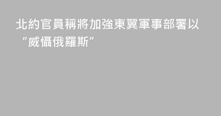 北約官員稱將加強東翼軍事部署以“威懾俄羅斯”