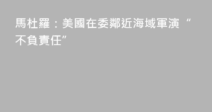 馬杜羅：美國在委鄰近海域軍演“不負責任”