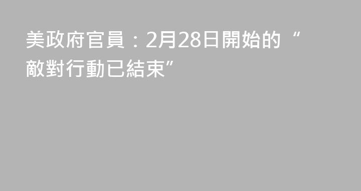 美政府官員：2月28日開始的“敵對行動已結束”