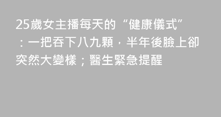 25歲女主播每天的“健康儀式”：一把吞下八九顆，半年後臉上卻突然大變樣；醫生緊急提醒