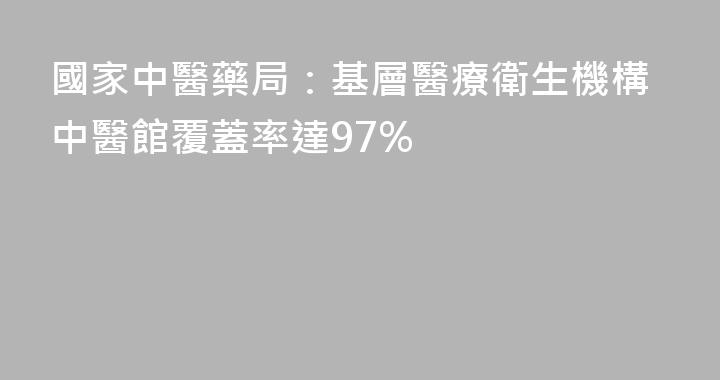 國家中醫藥局：基層醫療衛生機構中醫館覆蓋率達97%