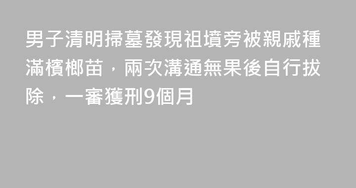 男子清明掃墓發現祖墳旁被親戚種滿檳榔苗，兩次溝通無果後自行拔除，一審獲刑9個月