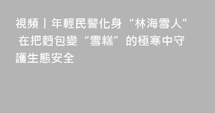 視頻丨年輕民警化身“林海雪人” 在把麪包變“雪糕”的極寒中守護生態安全