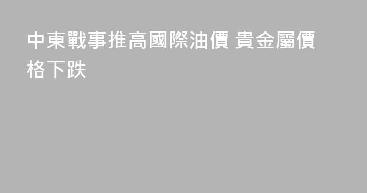 中東戰事推高國際油價 貴金屬價格下跌