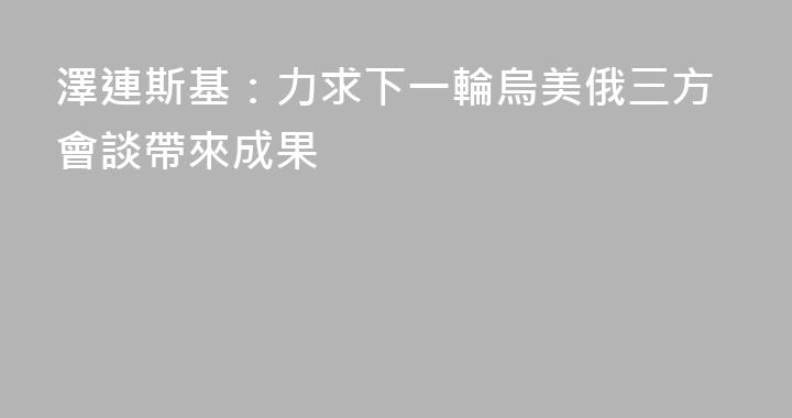澤連斯基：力求下一輪烏美俄三方會談帶來成果