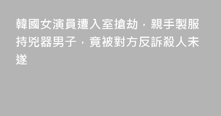 韓國女演員遭入室搶劫，親手製服持兇器男子，竟被對方反訴殺人未遂