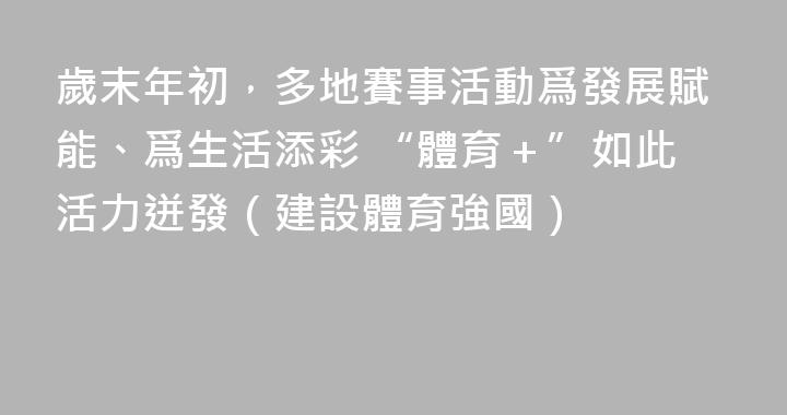 歲末年初，多地賽事活動爲發展賦能、爲生活添彩 “體育＋”如此活力迸發（建設體育強國）