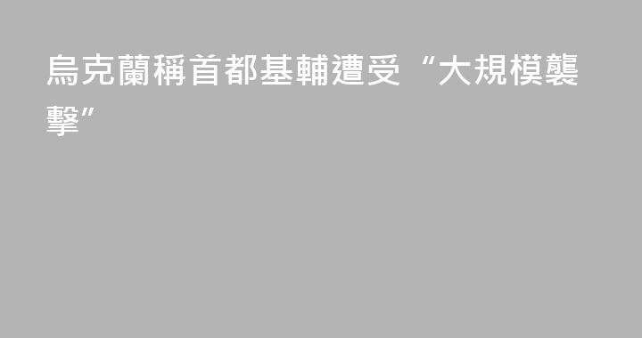烏克蘭稱首都基輔遭受“大規模襲擊”