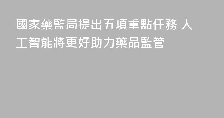 國家藥監局提出五項重點任務 人工智能將更好助力藥品監管