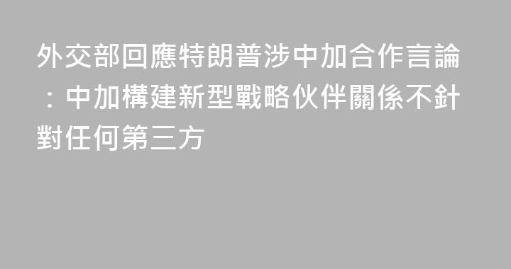 外交部回應特朗普涉中加合作言論：中加構建新型戰略伙伴關係不針對任何第三方