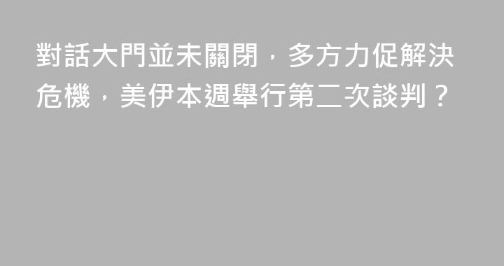 對話大門並未關閉，多方力促解決危機，美伊本週舉行第二次談判？