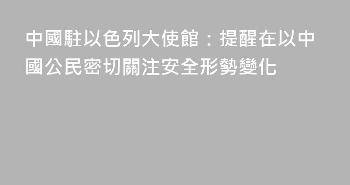 中國駐以色列大使館：提醒在以中國公民密切關注安全形勢變化