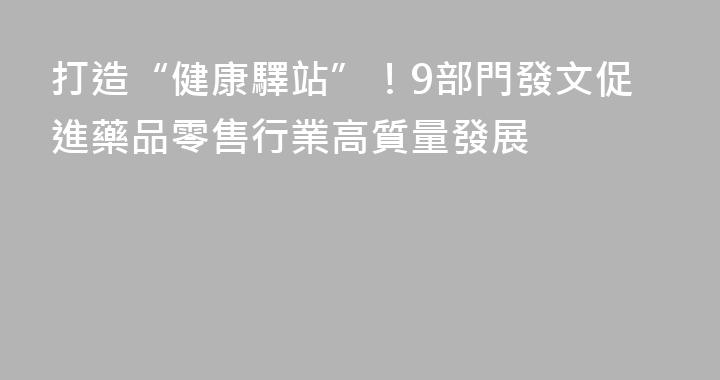 打造“健康驛站”！9部門發文促進藥品零售行業高質量發展
