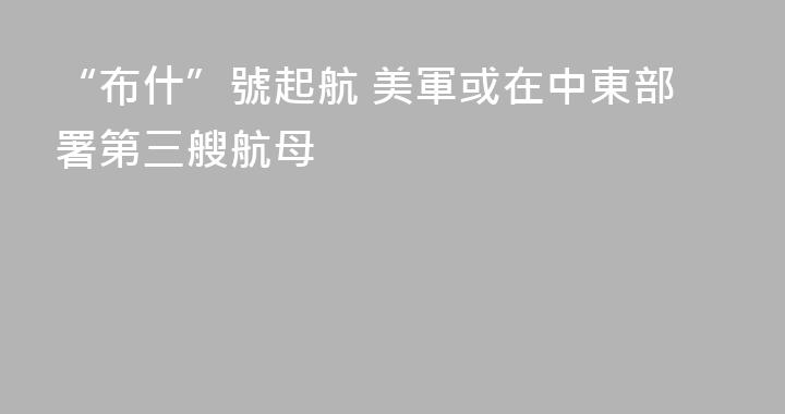 “布什”號起航 美軍或在中東部署第三艘航母