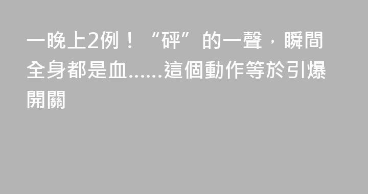 一晚上2例！“砰”的一聲，瞬間全身都是血……這個動作等於引爆開關