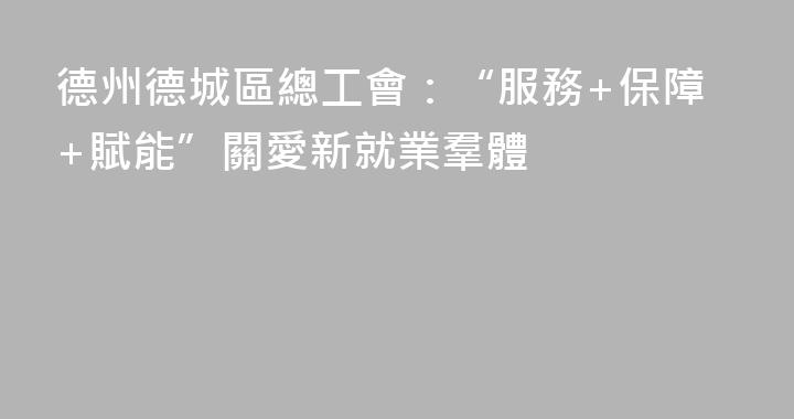 德州德城區總工會：“服務+保障+賦能”關愛新就業羣體