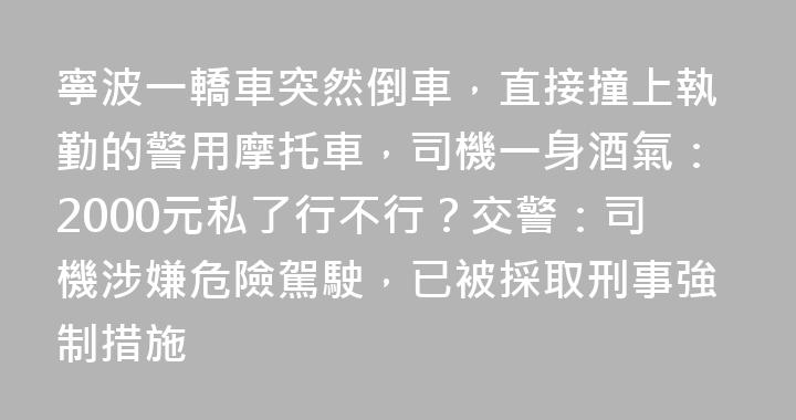 寧波一轎車突然倒車，直接撞上執勤的警用摩托車，司機一身酒氣：2000元私了行不行？交警：司機涉嫌危險駕駛，已被採取刑事強制措施