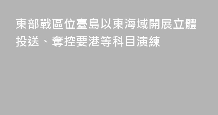 東部戰區位臺島以東海域開展立體投送、奪控要港等科目演練