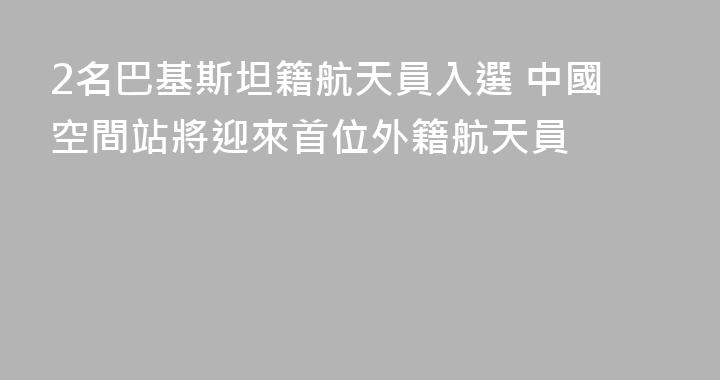 2名巴基斯坦籍航天員入選 中國空間站將迎來首位外籍航天員