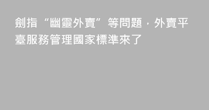 劍指“幽靈外賣”等問題，外賣平臺服務管理國家標準來了