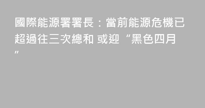 國際能源署署長：當前能源危機已超過往三次總和 或迎“黑色四月”