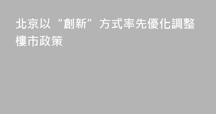 北京以“創新”方式率先優化調整樓市政策