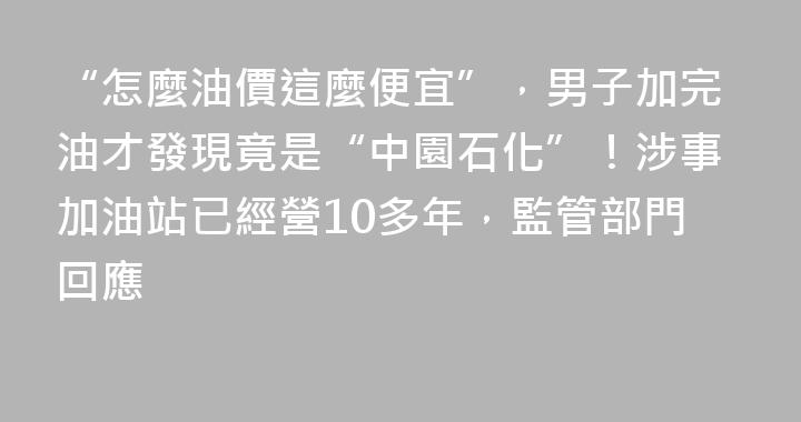 “怎麼油價這麼便宜”，男子加完油才發現竟是“中園石化”！涉事加油站已經營10多年，監管部門回應