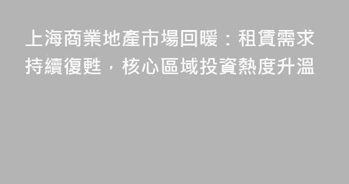 上海商業地產市場回暖：租賃需求持續復甦，核心區域投資熱度升溫