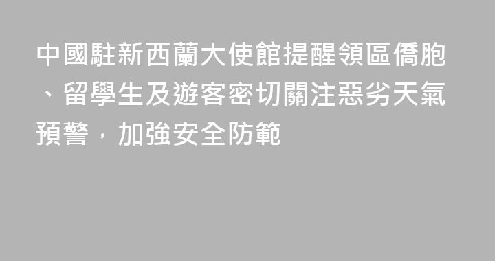 中國駐新西蘭大使館提醒領區僑胞、留學生及遊客密切關注惡劣天氣預警，加強安全防範