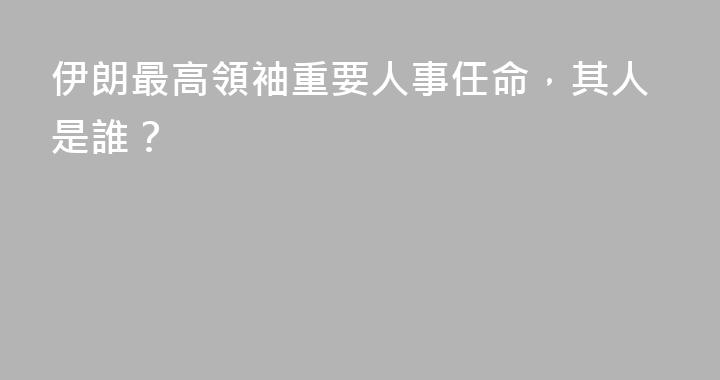 伊朗最高領袖重要人事任命，其人是誰？