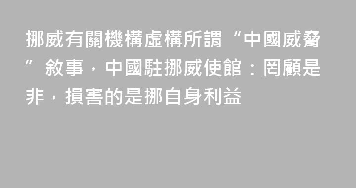 挪威有關機構虛構所謂“中國威脅”敘事，中國駐挪威使館：罔顧是非，損害的是挪自身利益