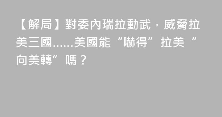 【解局】對委內瑞拉動武，威脅拉美三國……美國能“嚇得”拉美“向美轉”嗎？