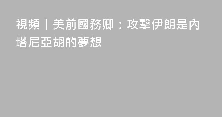 視頻丨美前國務卿：攻擊伊朗是內塔尼亞胡的夢想