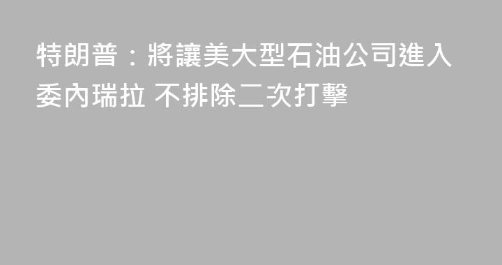 特朗普：將讓美大型石油公司進入委內瑞拉 不排除二次打擊