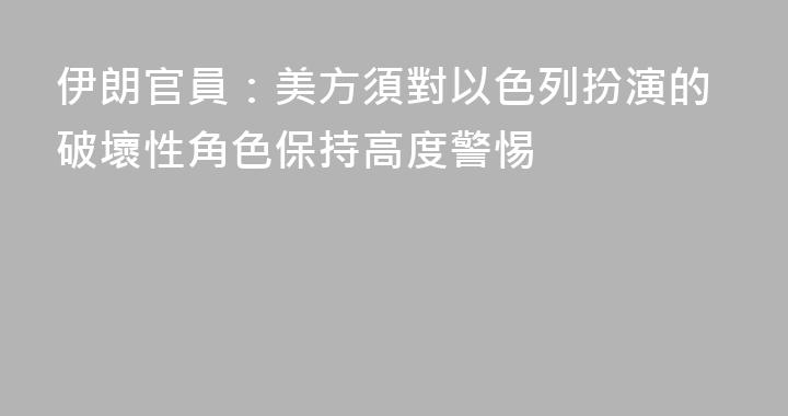 伊朗官員：美方須對以色列扮演的破壞性角色保持高度警惕