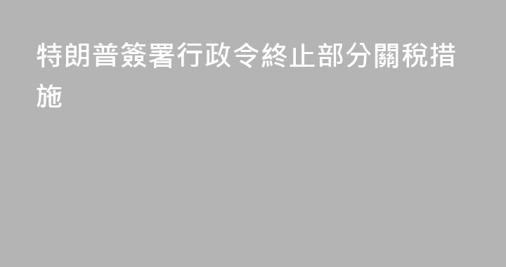 特朗普簽署行政令終止部分關稅措施