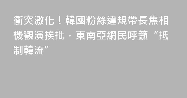 衝突激化！韓國粉絲違規帶長焦相機觀演挨批，東南亞網民呼籲“抵制韓流”