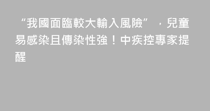 “我國面臨較大輸入風險”，兒童易感染且傳染性強！中疾控專家提醒