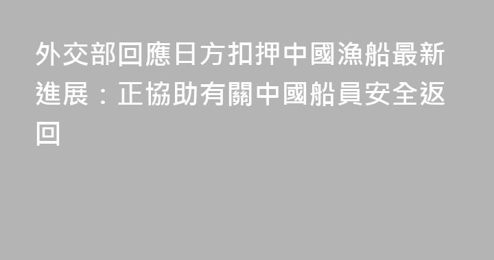 外交部回應日方扣押中國漁船最新進展：正協助有關中國船員安全返回